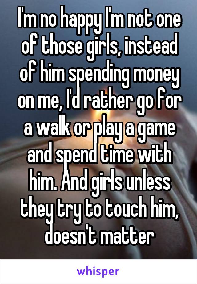 I'm no happy I'm not one of those girls, instead of him spending money on me, I'd rather go for a walk or play a game and spend time with him. And girls unless they try to touch him, doesn't matter
