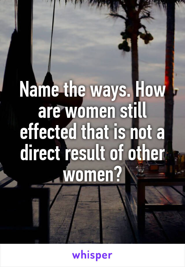 Name the ways. How are women still effected that is not a direct result of other women?