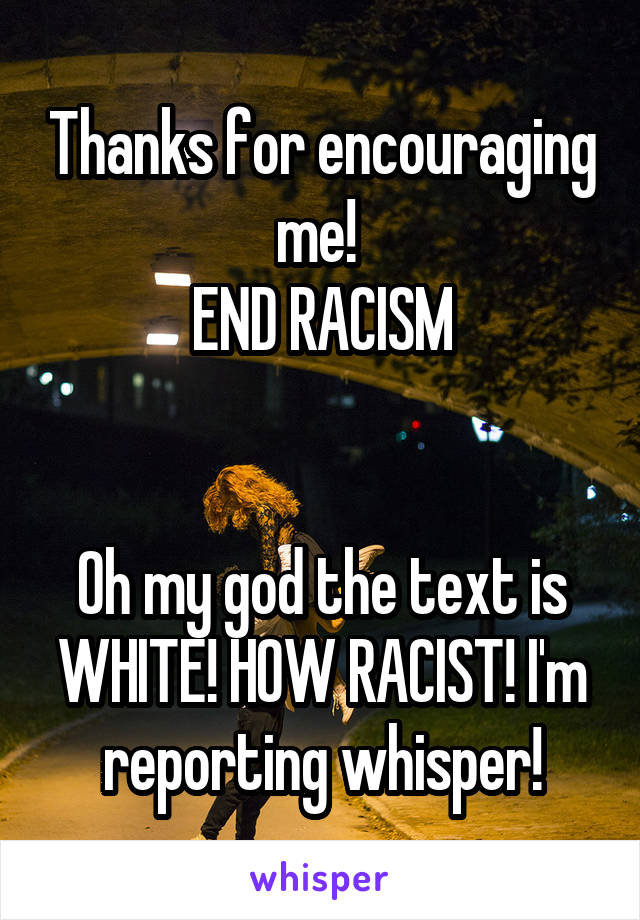 Thanks for encouraging me! 
END RACISM


Oh my god the text is WHITE! HOW RACIST! I'm reporting whisper!