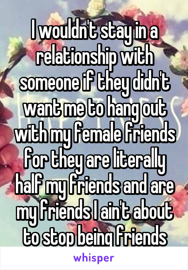 I wouldn't stay in a relationship with someone if they didn't want me to hang out with my female friends for they are literally half my friends and are my friends I ain't about to stop being friends