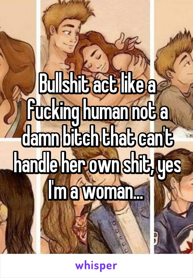 Bullshit act like a fucking human not a damn bitch that can't handle her own shit, yes I'm a woman... 