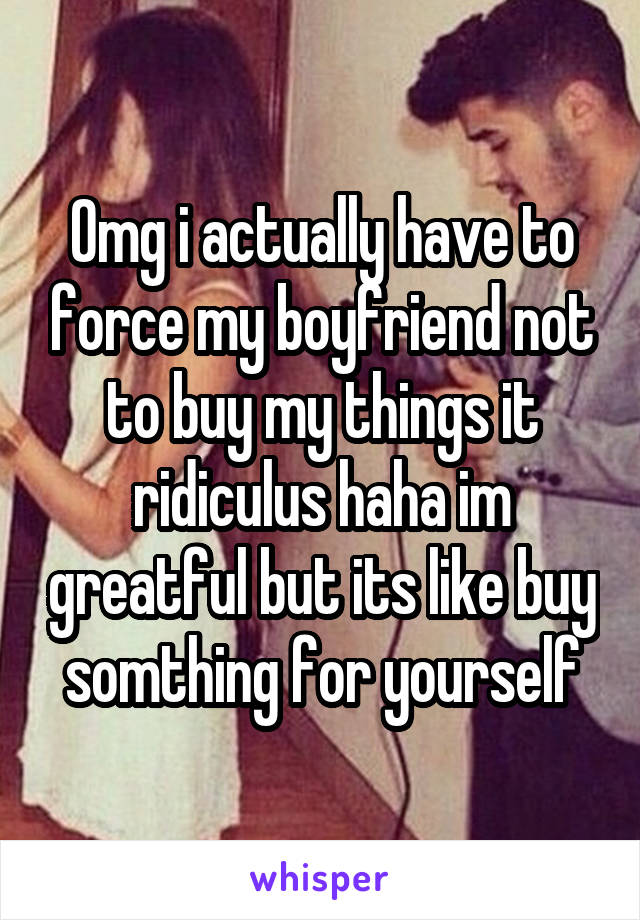 Omg i actually have to force my boyfriend not to buy my things it ridiculus haha im greatful but its like buy somthing for yourself