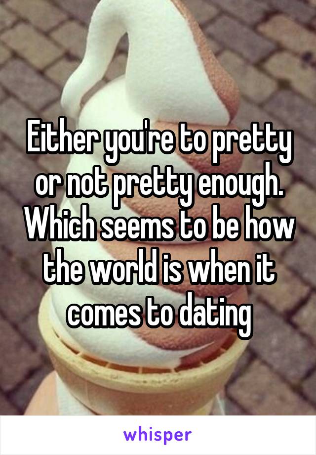 Either you're to pretty or not pretty enough. Which seems to be how the world is when it comes to dating