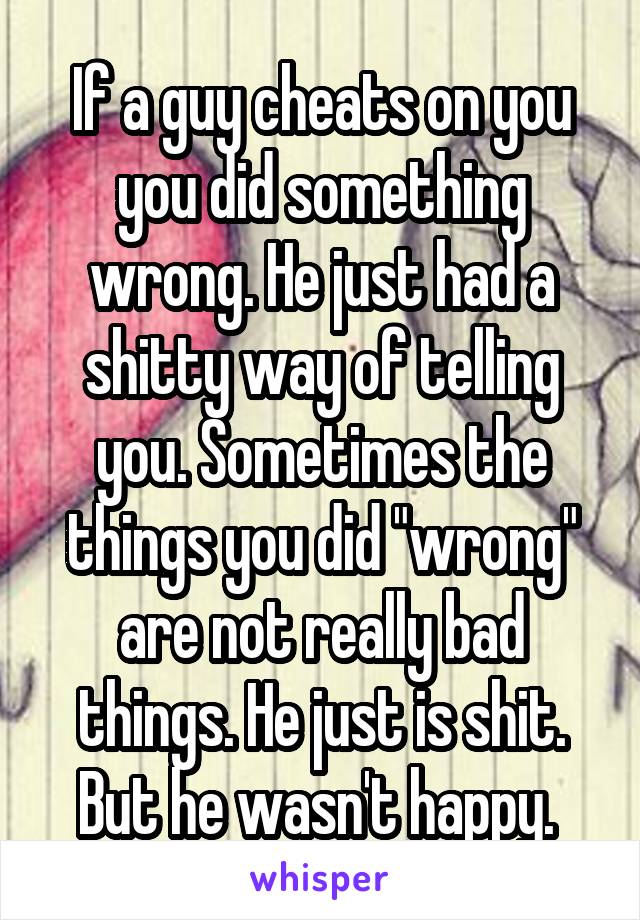 If a guy cheats on you you did something wrong. He just had a shitty way of telling you. Sometimes the things you did "wrong" are not really bad things. He just is shit. But he wasn't happy. 