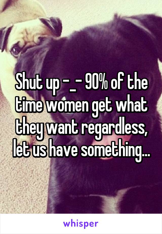 Shut up -_- 90% of the time women get what they want regardless, let us have something...