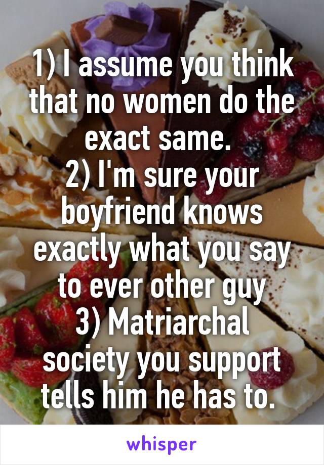 1) I assume you think that no women do the exact same. 
2) I'm sure your boyfriend knows exactly what you say to ever other guy
3) Matriarchal society you support tells him he has to. 