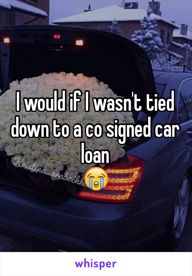 I would if I wasn't tied down to a co signed car loan
😭