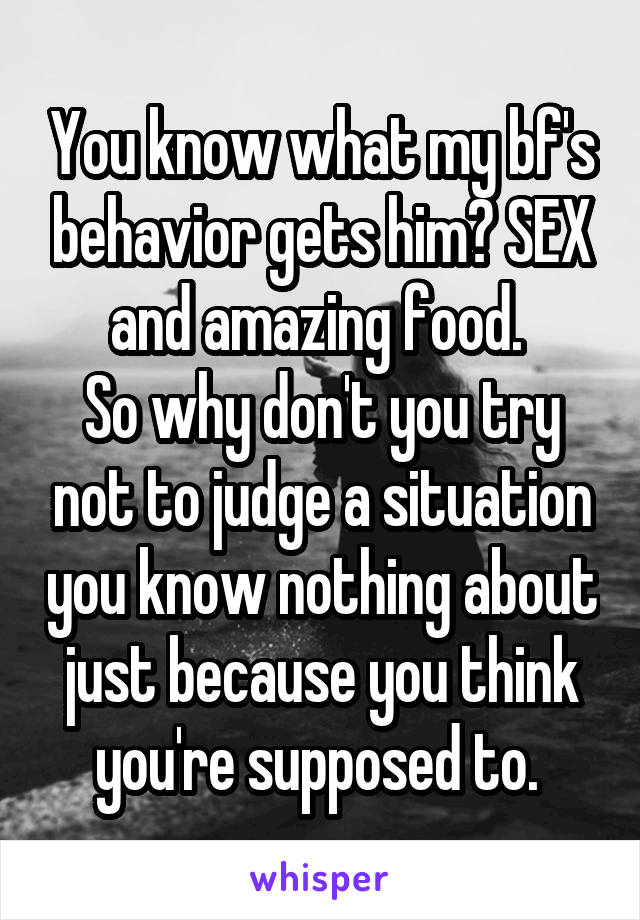 You know what my bf's behavior gets him? SEX and amazing food. 
So why don't you try not to judge a situation you know nothing about just because you think you're supposed to. 