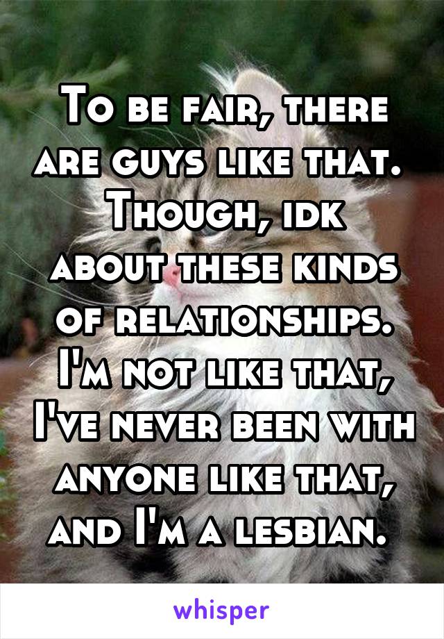 To be fair, there are guys like that. 
Though, idk about these kinds of relationships. I'm not like that, I've never been with anyone like that, and I'm a lesbian. 