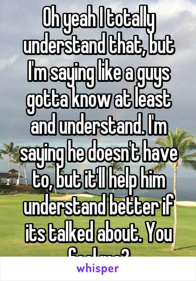 Oh yeah I totally understand that, but I'm saying like a guys gotta know at least and understand. I'm saying he doesn't have to, but it'll help him understand better if its talked about. You feel me?