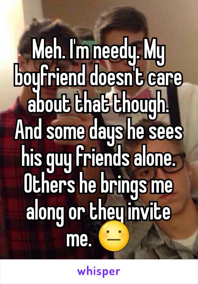 Meh. I'm needy. My boyfriend doesn't care about that though. And some days he sees his guy friends alone. Others he brings me along or they invite me. 😐