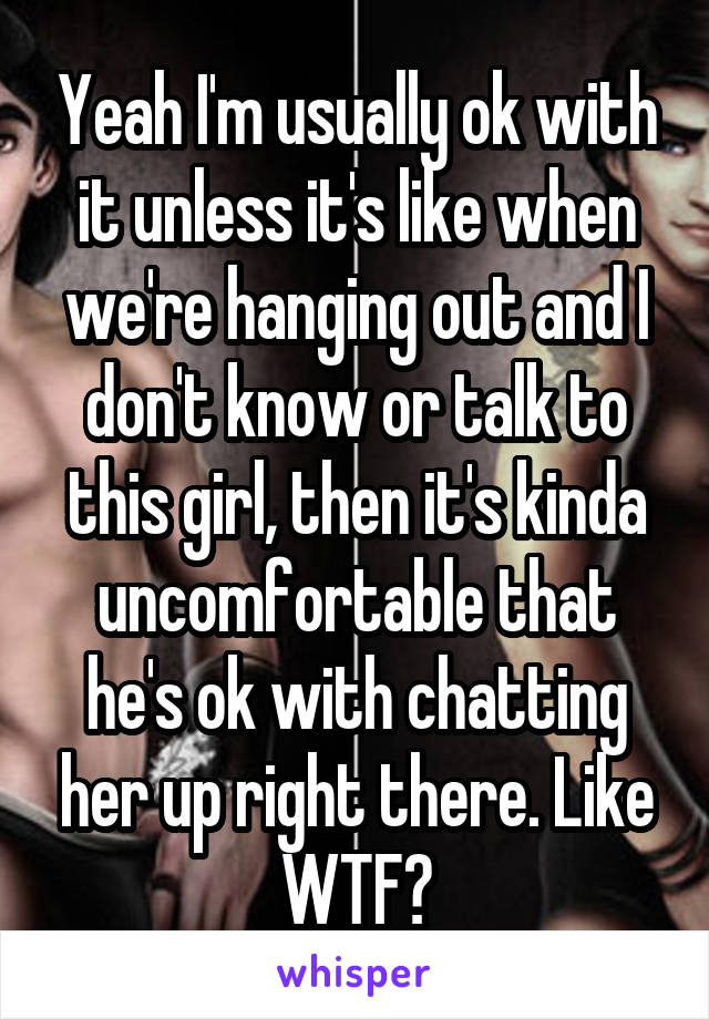 Yeah I'm usually ok with it unless it's like when we're hanging out and I don't know or talk to this girl, then it's kinda uncomfortable that he's ok with chatting her up right there. Like WTF?