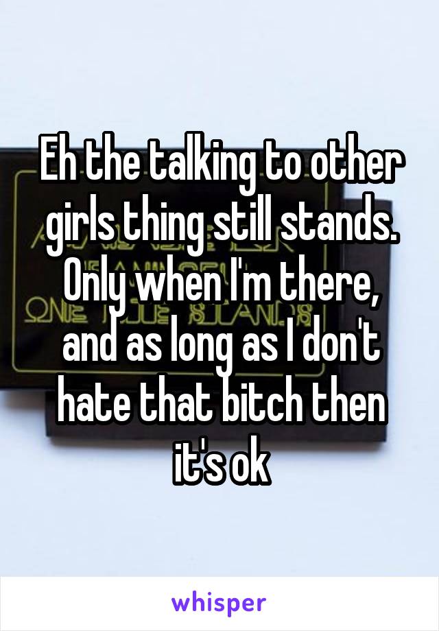 Eh the talking to other girls thing still stands.
Only when I'm there, and as long as I don't hate that bitch then it's ok