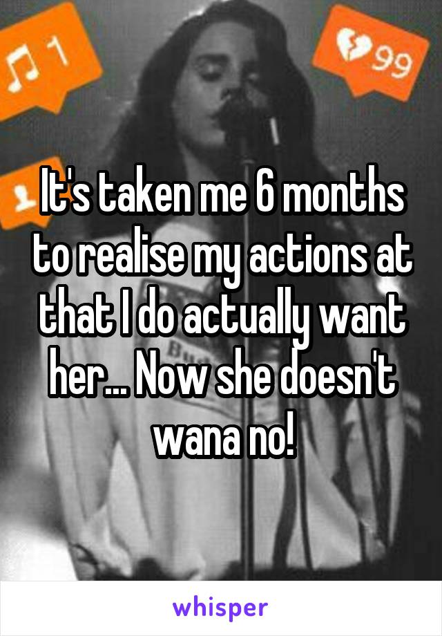It's taken me 6 months to realise my actions at that I do actually want her... Now she doesn't wana no!
