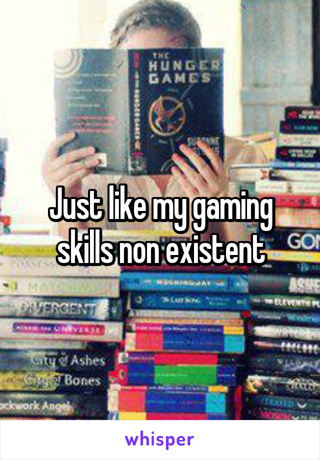 Just like my gaming skills non existent