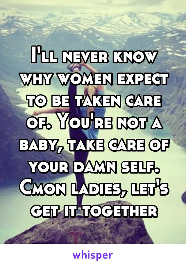 I'll never know why women expect to be taken care of. You're not a baby, take care of your damn self. Cmon ladies, let's get it together