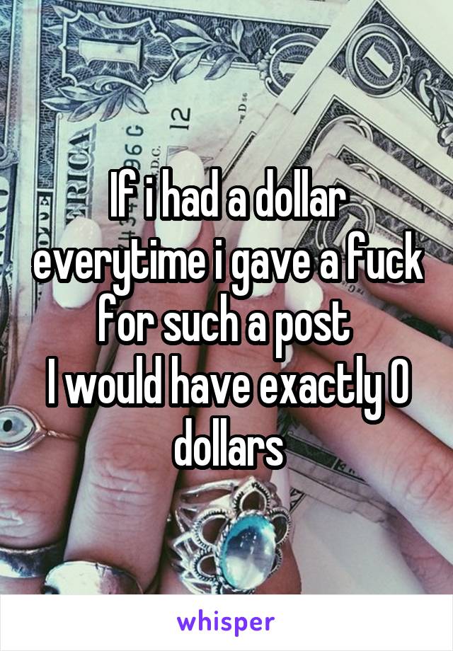 If i had a dollar everytime i gave a fuck for such a post 
I would have exactly 0 dollars