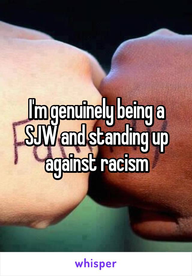 I'm genuinely being a SJW and standing up against racism