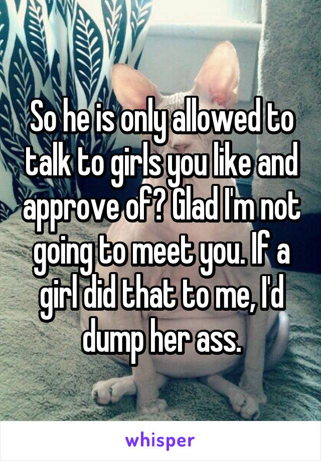 So he is only allowed to talk to girls you like and approve of? Glad I'm not going to meet you. If a girl did that to me, I'd dump her ass.