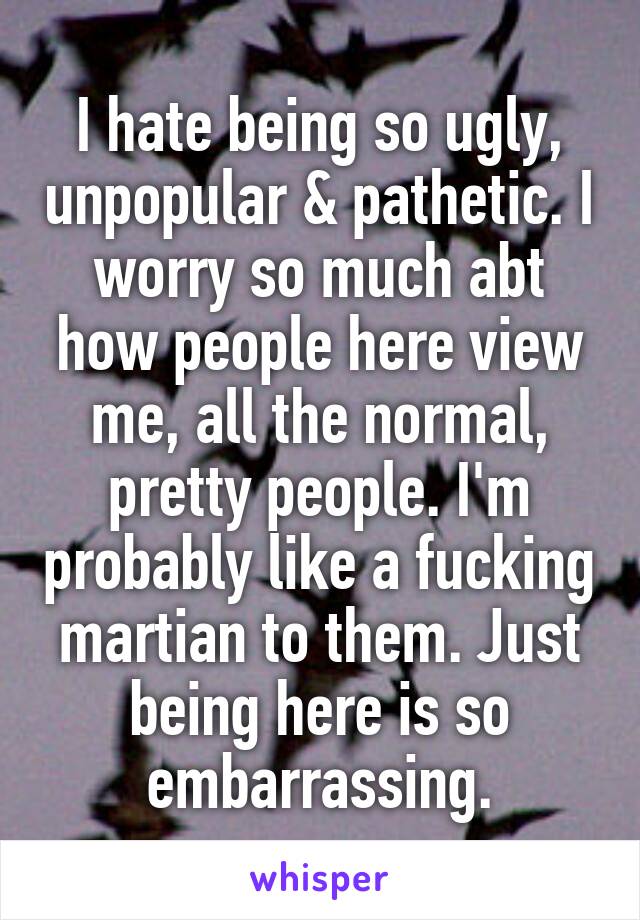 I hate being so ugly, unpopular & pathetic. I worry so much abt how people here view me, all the normal, pretty people. I'm probably like a fucking martian to them. Just being here is so embarrassing.