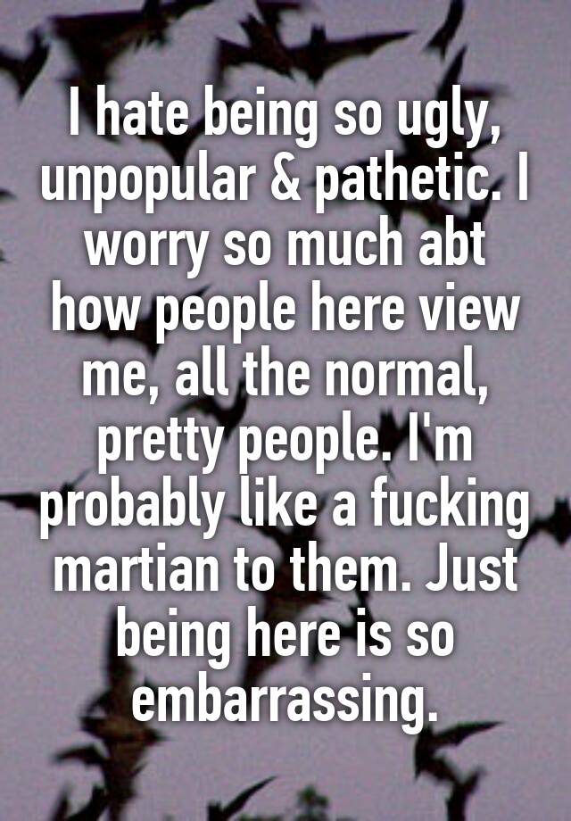 I hate being so ugly, unpopular & pathetic. I worry so much abt how people here view me, all the normal, pretty people. I'm probably like a fucking martian to them. Just being here is so embarrassing.