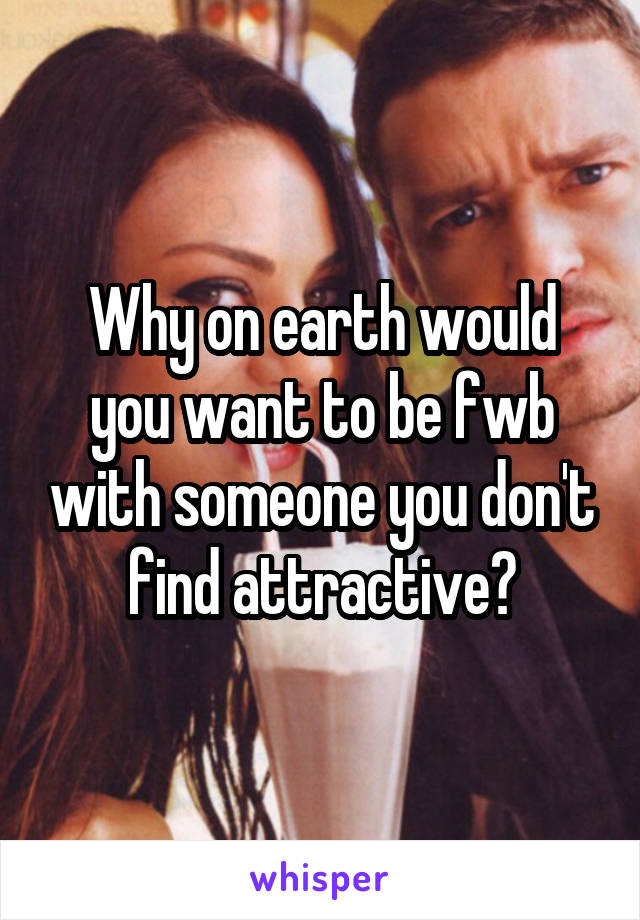 Why on earth would you want to be fwb with someone you don't find attractive?