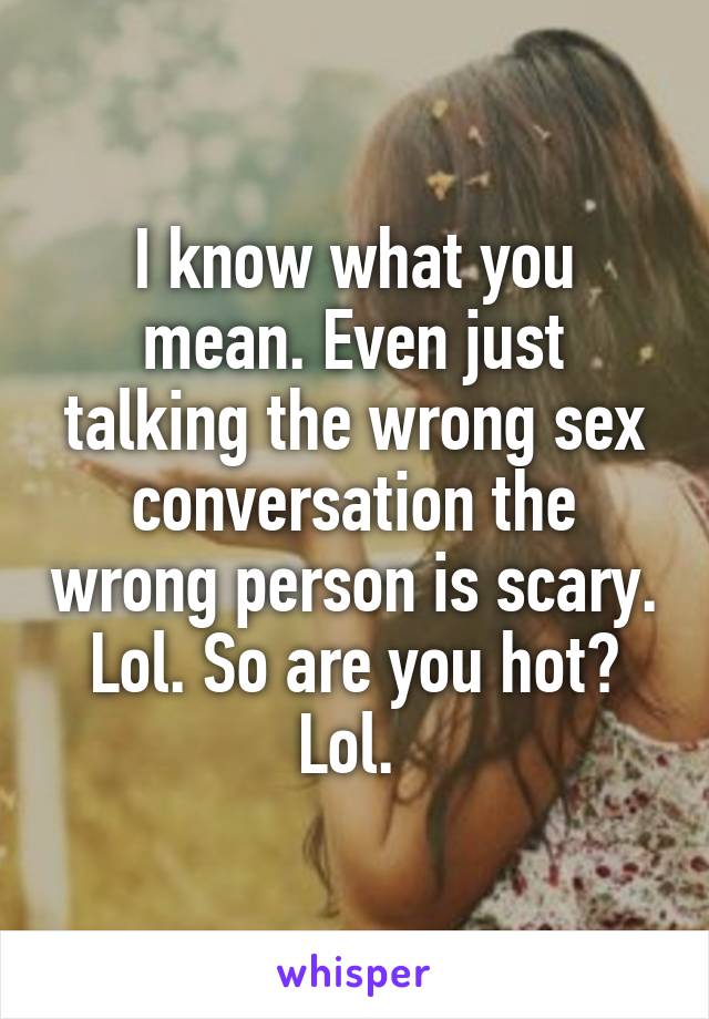 I know what you mean. Even just talking the wrong sex conversation the wrong person is scary. Lol. So are you hot? Lol. 