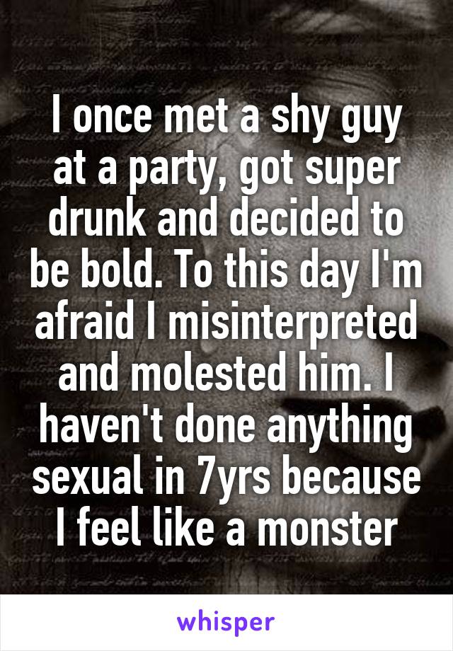 I once met a shy guy at a party, got super drunk and decided to be bold. To this day I'm afraid I misinterpreted and molested him. I haven't done anything sexual in 7yrs because I feel like a monster