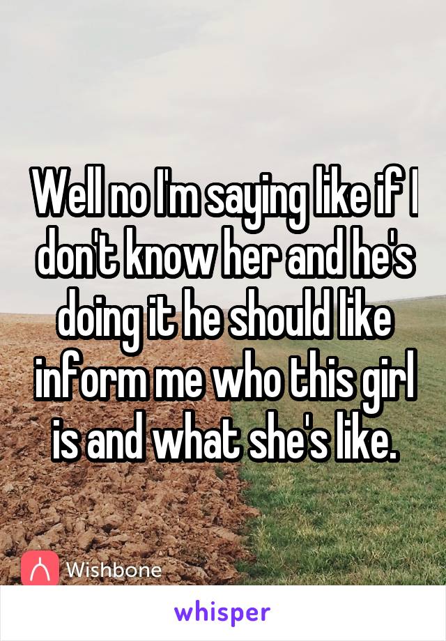 Well no I'm saying like if I don't know her and he's doing it he should like inform me who this girl is and what she's like.