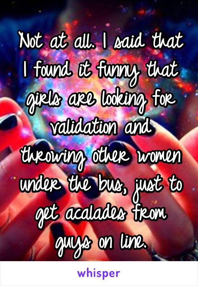 Not at all. I said that I found it funny that girls are looking for validation and throwing other women under the bus, just to get acalades from guys on line.