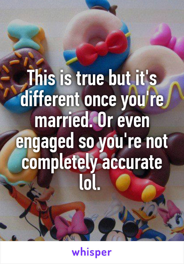 This is true but it's different once you're married. Or even engaged so you're not completely accurate lol. 