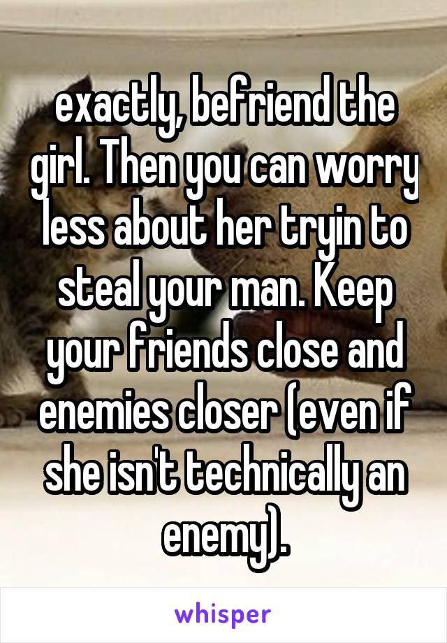 exactly, befriend the girl. Then you can worry less about her tryin to steal your man. Keep your friends close and enemies closer (even if she isn't technically an enemy).