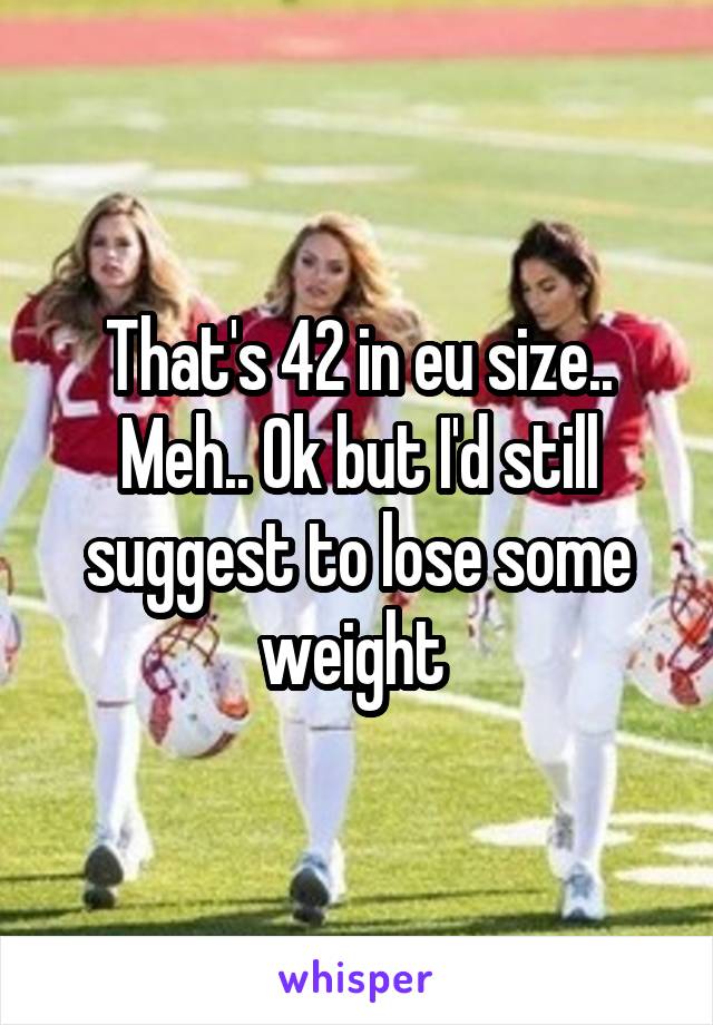 That's 42 in eu size..
Meh.. Ok but I'd still suggest to lose some weight 