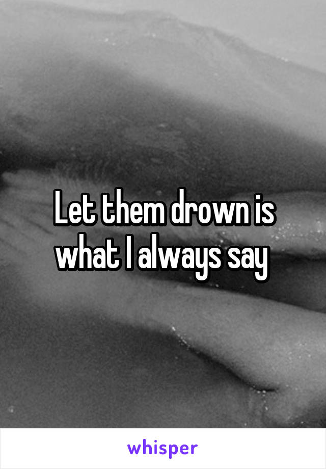 Let them drown is what I always say 