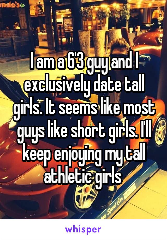 I am a 6'3 guy and I exclusively date tall girls. It seems like most guys like short girls. I'll keep enjoying my tall athletic girls 