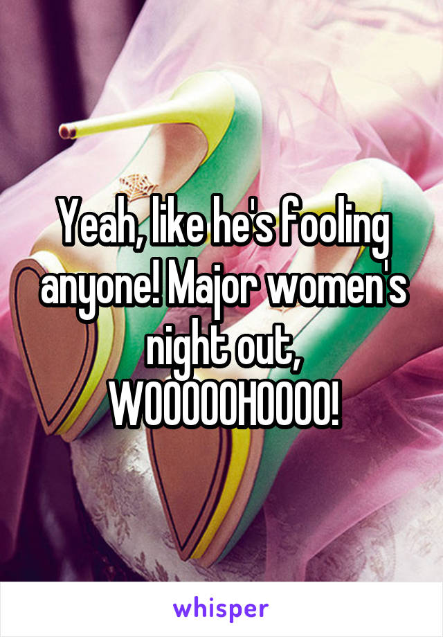 Yeah, like he's fooling anyone! Major women's night out, WOOOOOHOOOO!