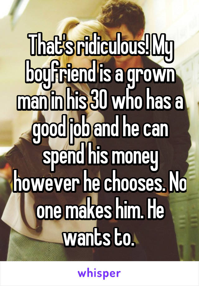 That's ridiculous! My boyfriend is a grown man in his 30 who has a good job and he can spend his money however he chooses. No one makes him. He wants to. 