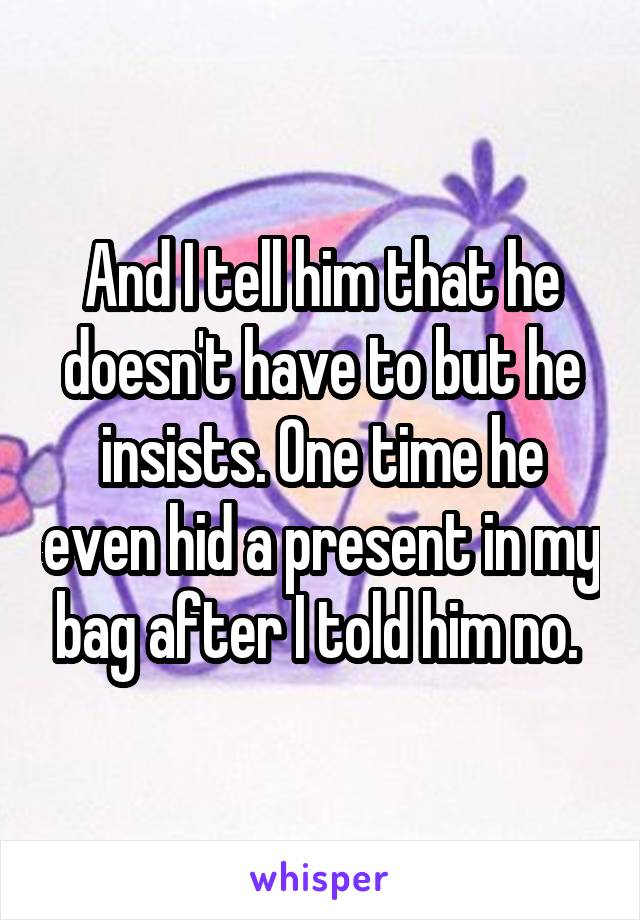 And I tell him that he doesn't have to but he insists. One time he even hid a present in my bag after I told him no. 