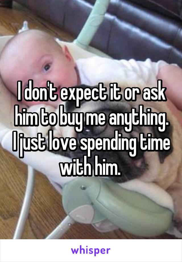 I don't expect it or ask him to buy me anything. I just love spending time with him. 