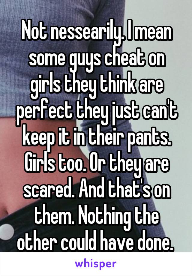 Not nessearily. I mean some guys cheat on girls they think are perfect they just can't keep it in their pants. Girls too. Or they are scared. And that's on them. Nothing the other could have done. 