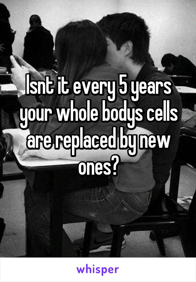 Isnt it every 5 years your whole bodys cells are replaced by new ones?
