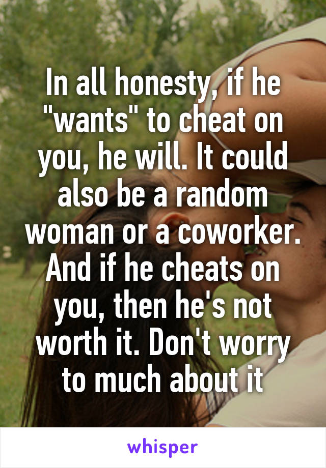 In all honesty, if he "wants" to cheat on you, he will. It could also be a random woman or a coworker. And if he cheats on you, then he's not worth it. Don't worry to much about it