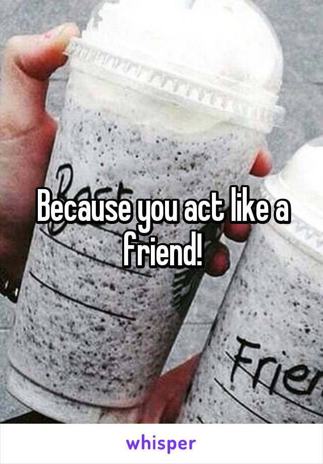 Because you act like a friend!