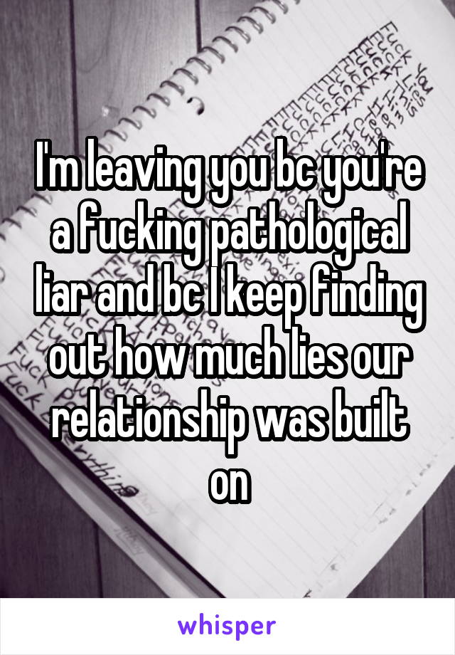 I'm leaving you bc you're a fucking pathological liar and bc I keep finding out how much lies our relationship was built on