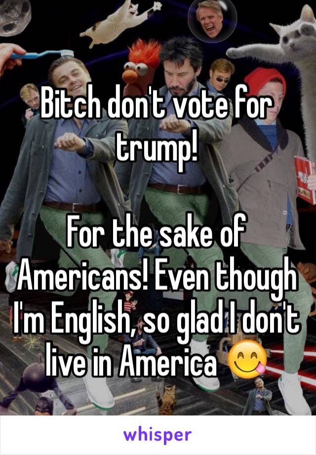 Bitch don't vote for trump! 

For the sake of Americans! Even though I'm English, so glad I don't live in America 😋