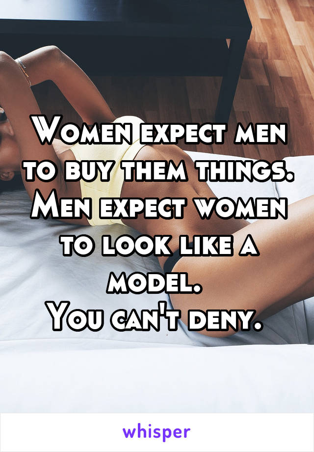 Women expect men to buy them things. Men expect women to look like a model. 
You can't deny. 