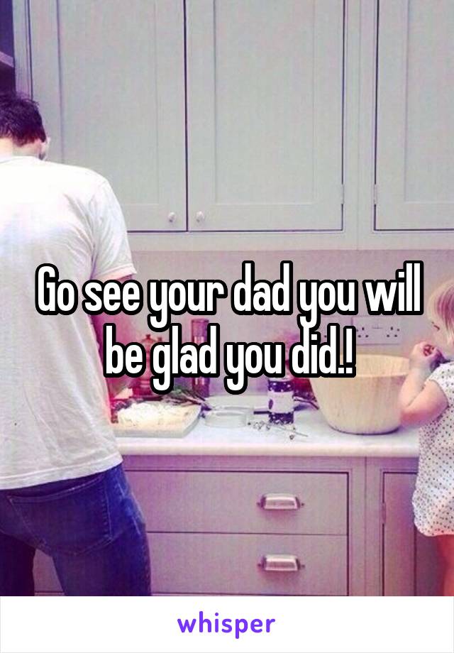 Go see your dad you will be glad you did.!