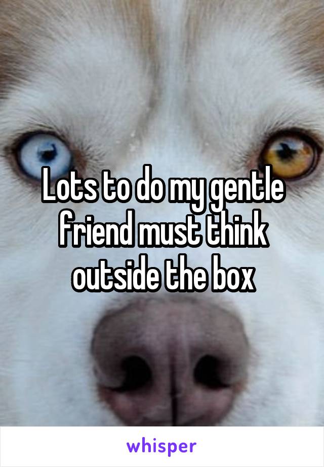 Lots to do my gentle friend must think outside the box