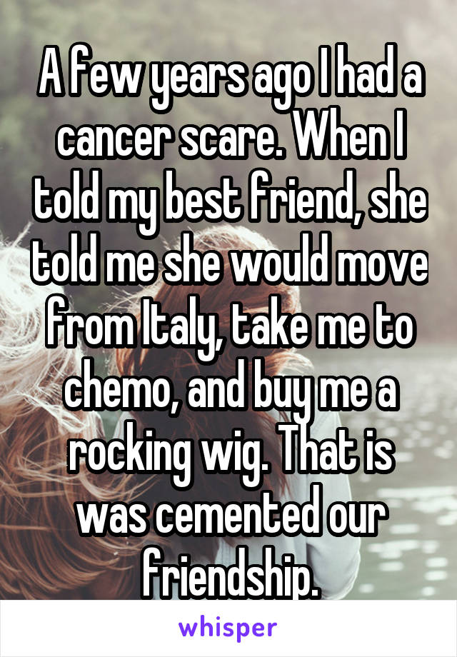 A few years ago I had a cancer scare. When I told my best friend, she told me she would move from Italy, take me to chemo, and buy me a rocking wig. That is was cemented our friendship.