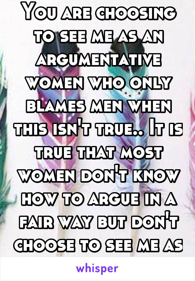 You are choosing to see me as an argumentative women who only blames men when this isn't true.. It is true that most women don't know how to argue in a fair way but don't choose to see me as one